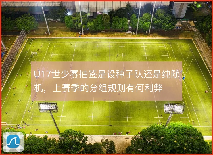 U17世少赛抽签是设种子队还是纯随机，上赛季的分组规则有何利弊