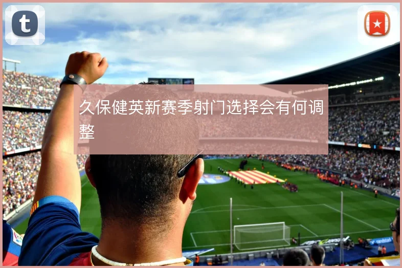 久保健英新赛季射门选择会有何调整