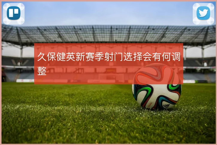 久保健英新赛季射门选择会有何调整
