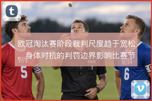 欧冠淘汰赛阶段裁判尺度趋于宽松,身体对抗的判罚边界影响比赛节奏