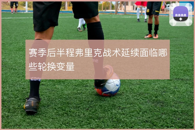 赛季后半程弗里克战术延续面临哪些轮换变量