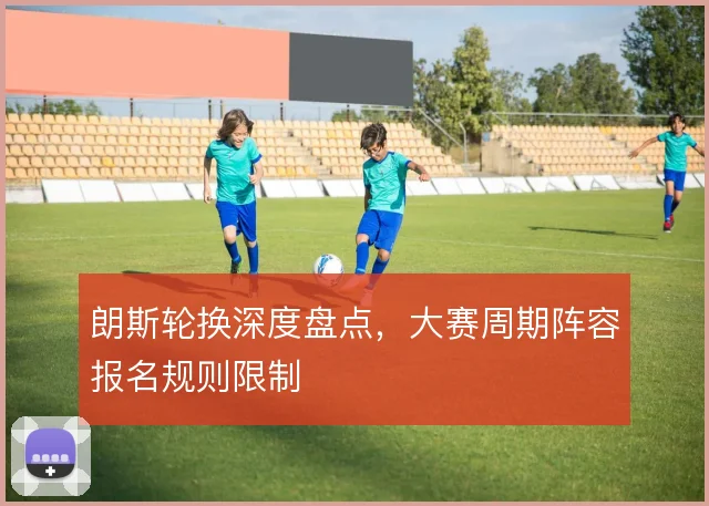 朗斯轮换深度盘点，大赛周期阵容报名规则限制