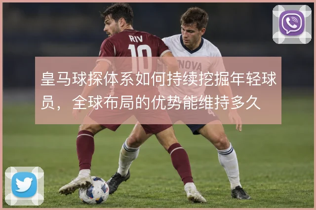 皇马球探体系如何持续挖掘年轻球员，全球布局的优势能维持多久