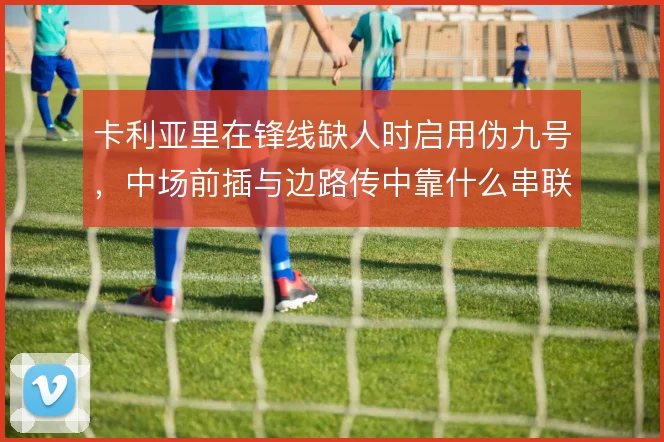 卡利亚里在锋线缺人时启用伪九号，中场前插与边路传中靠什么串联
