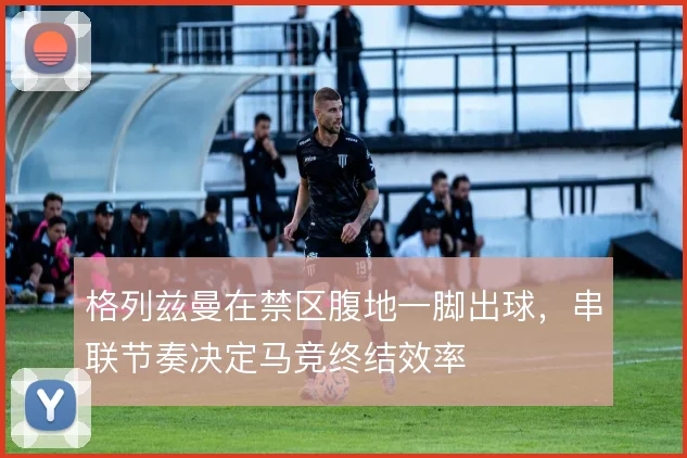 格列兹曼在禁区腹地一脚出球，串联节奏决定马竞终结效率