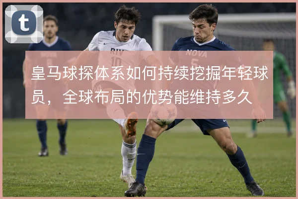 皇马球探体系如何持续挖掘年轻球员，全球布局的优势能维持多久