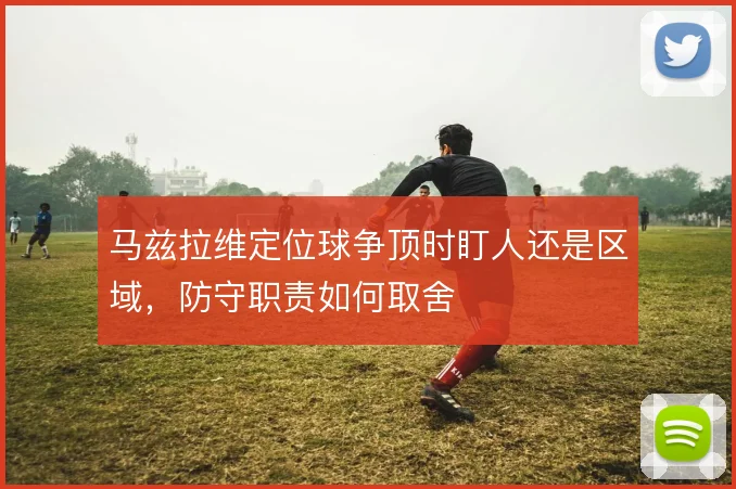 马兹拉维定位球争顶时盯人还是区域，防守职责如何取舍