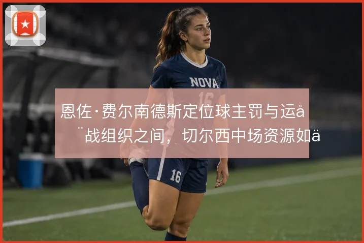 恩佐·费尔南德斯定位球主罚与运动战组织之间，切尔西中场资源如何取舍