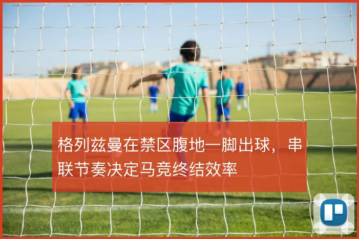 格列兹曼在禁区腹地一脚出球，串联节奏决定马竞终结效率
